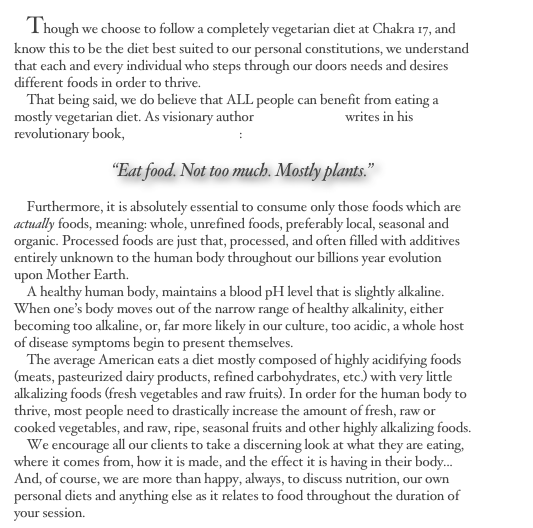     Though we choose to follow a completely vegetarian diet at Chakra 17, and know this to be the diet best suited to our personal constitutions, we understand that each and every individual who steps through our doors needs and desires different foods in order to thrive. &#10;    That being said, we do believe that ALL people can benefit from eating a mostly vegetarian diet. As visionary author Michael Pollan writes in his revolutionary book, In Defense of Food:&#10;&#10;“Eat food. Not too much. Mostly plants.” &#10;&#10;    Furthermore, it is absolutely essential to consume only those foods which are actually foods, meaning: whole, unrefined foods, preferably local, seasonal and organic. Processed foods are just that, processed, and often filled with additives entirely unknown to the human body throughout our billions year evolution upon Mother Earth.&#10;    A healthy human body, maintains a blood pH level that is slightly alkaline. When one’s body moves out of the narrow range of healthy alkalinity, either becoming too alkaline, or, far more likely in our culture, too acidic, a whole host of disease symptoms begin to present themselves.&#10;    The average American eats a diet mostly composed of highly acidifying foods (meats, pasteurized dairy products, refined carbohydrates, etc.) with very little alkalizing foods (fresh vegetables and raw fruits). In order for the human body to thrive, most people need to drastically increase the amount of fresh, raw or cooked vegetables, and raw, ripe, seasonal fruits and other highly alkalizing foods.&#10;    We encourage all our clients to take a discerning look at what they are eating, where it comes from, how it is made, and the effect it is having in their body... And, of course, we are more than happy, always, to discuss nutrition, our own personal diets and anything else as it relates to food throughout the duration of your session.